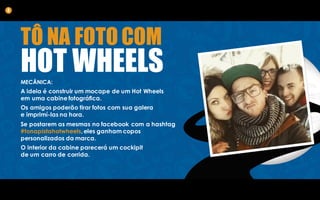 TÔ NA FOTO COM
HOT WHEELSMECÂNICA:
A ideia é construir um mocape de um Hot Wheels
em uma cabine fotográfica.
Os amigos poderão tirar fotos com sua galera
e imprimí-las na hora.
Se postarem as mesmas no facebook com a hashtag
#tonapistahotwheels, eles ganham copos
personalizados da marca.
O interior da cabine parecerá um cockipit
de um carro de corrida.
4
 