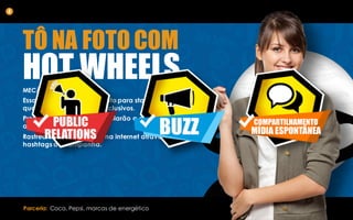 TÔ NA FOTO COM
HOT WHEELSMECÂNICA:
Essa é uma ação tática tanto para stands de parceiros
quanto para camarotes exclusivos.
Promotores da marca controlarão a ação e validarão
as postagens.
Rastrearemos as mesmas na internet através das
hashtags da campanha.
4
Parceria: Coca, Pepsi, marcas de energético
 