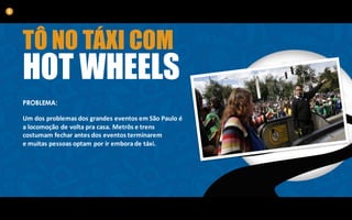 TÔ NO TÁXI COM
HOT WHEELS
PROBLEMA:
Um	dos	problemas	dos	grandes	eventos	em	São	Paulo	é	
a	locomoção	de	volta	pra	casa.	Metrôs	e	trens	
costumam	fechar	antes	dos	eventos	terminarem	
e	muitas	pessoas	optam	por	ir	embora	de	táxi.
5
 