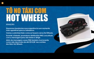 TÔ NO TÁXI COM
HOT WHEELSSOLUÇÃO:
Queremos transformar essa experiência num momento
mais agradável para os baladeiros.
Vamos customizar táxis como se fossem carros Hot Wheels.
Durante a Balada, promotores distribuirão PINS conceituais
com a mensagem para não beber e dirigir.
Além da mensagem, esses PINS também funcionarão
como vale descontos de até R$15,00 nas corridas
dos táxis Hot Wheels.
5
 