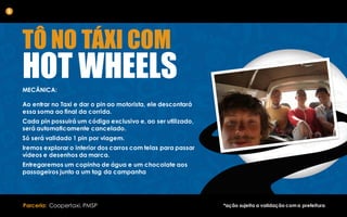 TÔ NO TÁXI COM
HOT WHEELSMECÂNICA:
Ao entrar no Taxi e dar o pin ao motorista, ele descontará
essa soma ao final da corrida.
Cada pin possuirá um código exclusivo e, ao ser utilizado,
será automaticamente cancelado.
Só será validado 1 pin por viagem.
Iremos explorar o interior dos carros com telas para passar
vídeos e desenhos da marca.
Entregaremos um copinho de água e um chocolate aos
passageiros junto a um tag da campanha
5
Parceria: Coopertaxi, PMSP *ação sujeita a validação coma prefeitura
 