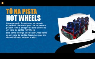 TÔ NA PISTA
HOT WHEELSNossa proposta é montar um espaço de
experiência de marca para que as pessoas
possam sentir a emoção de estar dentro de
um carro de corrida Hot Wheels.
Será como o antigo cinema 360*, mas dentro
de um carro de corrida, fazendo curvas em
alta velocidade, loopings e rallys.
5
 