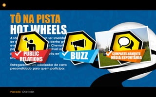 A Ideia foi pensada para ser inserida em stands
de marcas de automóveis dentro grandes
eventos, como no caso da Chevrolet,
patrocinadora oficial do festival Lolla Paloosa.
Mas também poderá ser feita em um stand
próprio da marca.
Entregaremos um odorizador de carro
personalidado para quem participar.
5
Parceria: Chevrolet
TÔ NA PISTA
HOT WHEELS
 