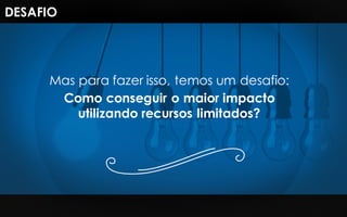 Mas para fazer isso, temos um desafio:
Como conseguir o maior impacto
utilizando recursos limitados?
DESAFIO
 