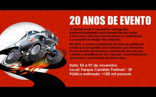 20 ANOS DE EVENTO
O Fashion week é um evento consagrado
internacionalmente, lança tendências de moda
e tem como princiais características, a criatividade
e a ousadia no design das coleções.
Em 2015, o evento completará 20 anos de existência
e toda sua cenografia será composta por elementos
do movimento de Bauhaus, uma escola de arte que
valoriza a simplificação dos volumes, a geometrização
das formas e predomínio de linhas retas.
Data: 03 a 07 de novembro
Local: Parque Candido Portinari - SP
Público estimado: +100 mil pessoas
 