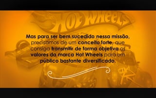 Mas para ser bem sucedido nessa missão,
precisamos de um conceito forte, que
consiga transmitir de forma objetiva os
valores da marca Hot Wheels para um
público bastante diversificado.
 
