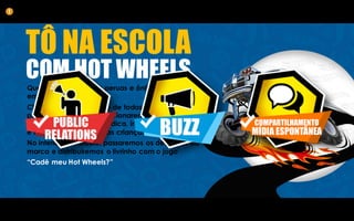 TÔ NA ESCOLA
COM HOT WHEELS
Queremos transformar peruas e ônibus escolares
em veículos Hot Wheels.
Chamaremos a atenção de todos que passarem
por esses carros e proporcionaremos uma
experiência de marca lúdica, inédita
e inesquecível para essas crianças.
No interior do veículo, passaremos os desenhos da
marca e distribuiremos o livrinho com o jogo
“Cadê meu Hot Wheels?”
1
 