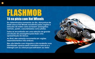 FLASHMOB
Tô na pista com Hot Wheels
Em determinados momentos do dia, dançarinos de
street dance Hot Wheels transitarão pelos vagões e
estações de metrô como se fossem passageiros
normais, porém, caracterizados como pilotos.
Todos se encontrarão em uma estação de grande
circulação de passageiros para fazer uma
apresentação de dança.
Ao final, eles entrarão novamente em vagões
separadamente e irão embora.
Eles não falarão com ninguém e não revelarão suas
identidades, apenas serão instruídos a brincar e a
interagir com as crianças que estiverem ao redor.
3
 