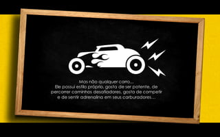 Mas não qualquer carro...
Ele possui estilo próprio, gosta de ser potente, de
percorrer caminhos desafiadores, gosta de competir
e de sentir adrenalina em seus carburadores…
 