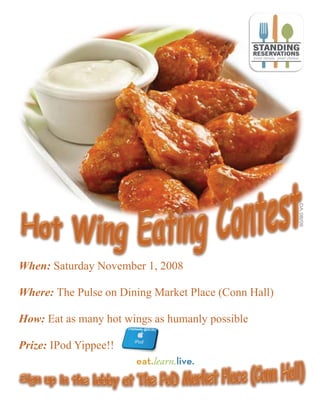 When: Saturday November 1, 2008

Where: The Pulse on Dining Market Place (Conn Hall)

How: Eat as many hot wings as humanly possible

Prize: IPod Yippee!!
 