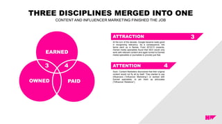 THREE DISCIPLINES MERGED INTO ONE
CONTENT AND INFLUENCER MARKETING FINISHED THE JOB
ATTRACTION
EARNED
PAIDOWNED
ATTENTION3 4
3
4
At the turn of the decade, Google became really good
in recognizing relevancy. As a consequence, link
farms went up in flames. From 2012/13 onwards,
Owned media specialists found that SEO would only
work with relevant content and again turned to Earned
media specialists or journalists to provide just that.
.
Soon, Content Marketers discovered that their original
content would not fly all by itself. They started to pay
influencers (“Influencer Marketing”) or worked with
Earned specialists, to win them as advocates
(“Influencer Relations”).
 