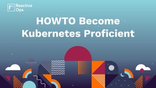 HOWTO Become
Kubernetes Proﬁcient
 