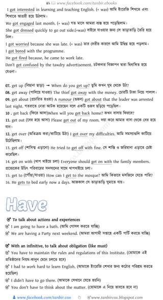 📚  www.facebook.com/tanbir.ebooks
👦 www.facebook.com/tanbir.cox 👆 🎯www.tanbircox.blogspot.com
I got interested in learning and teaching English. (= was) আচম ইংয়রচজ চিখয়ে এবং
চিখায়ে আগ্রহী হয়য় উিোম।
We got engaged last month. (= was) গে মায়স আমরা বযস্ত হয়য় পয়িচিোম।
She got dressed quickly to go out side.(=was) বাইয়র োওয়ার জনয পস োিাোচি তেচর হয়য়
চনে।
I got worried because she was late. (= was) োর পেরীর ারয়ে আচম উচিগ্ন হয়য় পিোম।
I got bored with the programme.
He got fired because, he came to work late.
Don’t get confused by the tawdry advertisement. িট োর চবজ্ঞাপন িারা চিধাচিে হয়য়
পেওনা।
07. get up (চবিানা িািা) ➟ When do you get up? েু চম খন ঘুম পেয় উি?
08. get away (পাচেয়য় োওয়া) The thief got away with the money. পিারচট টা া চনয়য় পাোে।
09. get about (প্রিাচরে হওয়া) A rumour (গুজব) got about that the leader was arrested
last night. গেরায়ে পনো আট হয়য়য়িন বয়ে এ চট গুজব িচিয়য় পয়িচিে।
10 . get back (চিয়র আসা)When will you get back home? খন বাসায় চিরয়ব?
11. get out (য়বর হয়য় আসা) Please get out of my room. েয়া য়র আমার বাসা পেয় পবর হয়য়
োন।
12. get over (অচেক্রম রা/ াচটয়য় উিা) I got over my difficulties. আচম সমসযাগুচে াচটয়য়
উয়িচিোম।
13. get off (িাচসত্ম এিায়না) He tried to get off with fine. পস িাচস্ত ও জচরমানা এিায়ে পিিা
য়রচিে।
14. get on with (খাপ খাইয়য় িো) Everyone should get on with the family members.
প্রয়েযয় র উচিৎ পচরবায়রর সেসযয়ের সায়ে খাপখাইয়য় িো।
15. get to (য়পৌঁিা/োওয়া) How can I get to the mosque? আচম চ ভায়ব মসচজয়ে পেয়ে পাচর?
16. He gets to bed early now a days. আজ াে পস োিাোচি ঘুমায়ে োয়।
🎯 To talk about actions and experiences
🎯 I am going to have a bath. (আড়ম ন াসল করক্ষত য্াড়ি)
🎯 We are having a Party next weekend. (আমরা আ ামী সপ্তাক্ষহ একড়ি পাড়িশ করক্ষত য্াড়ি)
🎯 With an infinitive, to talk about obligation (like must)
🎯 You have to maintain the rules and regulations of this Institute. (নতামাক্ষক এই
প্রড়তষ্ঠাক্ষনর ড়নয়ম-কানুন নমক্ষন চলক্ষত হক্ষে)
🎯 I had to work hard to learn English. (আমাক্ষক ইংক্ষরড়জ নর্খার জনয কক্ষঠার পড়রশ্রম করক্ষত
হক্ষয়ড়ছল)
🎯 I didn’t have to go there. (আমাক্ষক নসখাক্ষন নয্ক্ষত হয়ড়ন)
🎯 You don't have to think about the matter. (নতামাক্ষক এ ড়নক্ষয় ভােক্ষত হক্ষে না)
 