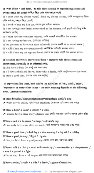 📚  www.facebook.com/tanbir.ebooks
👦 www.facebook.com/tanbir.cox 👆 🎯www.tanbircox.blogspot.com
🎯 With object + verb form, to talk about causing or experiencing actions and
events (Have sth done) (কাউক্ষক ড়দক্ষয় নকান কাজ করাক্ষনা অক্ষথশ)
🎯 I don’t wash my clothes myself, I have my clothes washed. (আড়ম কাপিক্ষচাপি ড়নক্ষজ
নধৌত কড়র না, অনযক্ষক ড়দক্ষয় নধায়াই)
🎯 I need to have my hair cut. (আমার চুল কািাক্ষনা দরকার)
🎯 I am having some sheets photocopied at the moment. (এই মুহূক্ষতশ আড়ম ড়কছু ড়র্িস
ফক্ষিাকড়প করাড়ি)
🎯 I must have my computer repaired. (আড়ম অের্যই কড়ম্পউিার ড়ঠক করাক্ষো)
🎯 I am having my hair cut. (আড়ম চুল কািাড়ি)
🎯 Do you need to have your room coloured? (নতামার রুমড়ি ড়ক রং করাক্ষনা দরকার?)
🎯 Could I have my note photocopied? (ননািড়ি ড়ক ফক্ষিাকড়প করাক্ষনা য্াক্ষে?)
🎯 Could I have my car repaired here? (এখাক্ষন ড়ক আমার াড়িড়ি ড়ঠক করাক্ষনা য্াক্ষে?)
🎯 Meaning and typical expressions (have + object) to talk about actions and
experiences, especially in an informal style.
🎯Let’s have a drink (চল একিু পান করা য্াক)
🎯 I’ll have a think and let you know what I decide. (আড়ম একিু নভক্ষে নতামাক্ষক জানাে)
🎯 Have a good time. (নতামার সময় ভাল কািু ক)
In expressions like these. have can be the equivalent of ‘eat’, ‘drink’, ‘enjoy’,
‘experience’ or many other things – the exact meaning depends on the following
noun. Common expressions:
🎯 Have breakfast/lunch/supper/dinner/tea/coffee/a drink/a meal
✐ When do you usually have your breakfast? (সাধারণত তু ড়ম কখন নাস্তা কর?)
🎯 Have a bath/ a wash/ a shower / a shave
✐I usually have a shave every alternate day. (আড়ম সাধারণত একড়দন পরপর নসইভ কড়র)
🎯Have a rest / a lie-down / a sleep / a dream/a nap
✐I normally have a nap after my lunch. (আড়ম সাধারণত লাক্ষের পর একিু ঘুমাই)
🎯 Have a good time / a bad day / a nice evening / a day off / a holiday
🎯 Have a good journey / flight / trip etc.
✐ See you later, have a good journey. (আোর নদখা হক্ষে, ভ্রমণ শুভ নহাক)
🎯Have a talk / a chat / a word with somebody / a conversation / a disagreement /
a row / a quarrel / a fight.
✐Excuse me; I have a talk to you. (আপনার সাক্ষথ আমার কথা আক্ষছ)
🎯Have a swim / a walk / a ride / a dance / a game of tennis etc.
 