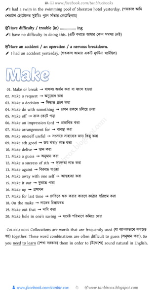 📚  www.facebook.com/tanbir.ebooks
👦 www.facebook.com/tanbir.cox 👆 🎯www.tanbircox.blogspot.com
✐I had a swim in the swimming pool of Sheraton hotel yesterday. ( তকাল আড়ম
নর্রািন নহাক্ষিক্ষলর সুইড়মং পুক্ষল সাোঁতার নকক্ষিড়ছলাম)
🎯Have difficulty / trouble (in) ................. ing
✐I have no difficulty in doing this. (এড়ি করক্ষত আমার নকান সমসযা ননই)
🎯Have an accident / an operation / a nervous breakdown.
✐ I had an accident yesterday. ( তকাল আমার একড়ি দুঘশিনা ঘক্ষিড়ছল)
01. Make or break ➟ সািেয অজজন রা বা ধ্বংস হওয়া
02. Make a request ➟ অনুয়রাধ রা
03. Make a decision ➟ চসদ্ধান্ত গ্রহে রা
04. Make do with something ➟ প ান র য়ম িচেয়য় পনয়া
05. Make off ➟ দ্রুে প য়ট পিা
06. Make an impression (on) ➟ প্রভাচবে রা
07. Make arrangement for ➟ বযবস্থা রা
08. Make oneself useful ➟ সংসায়র সাহায়েযর জনয চ িু রা
09. Make sth good ➟ জয় রা/ োভ রা
10. Make delive ➟ ভান রা
11. Make a guess ➟ অনুমান রা
12. Make a suceess of sth ➟ সিেো োভ রা
13. Make againt ➟ চবরুয়দ্ধ োওয়া
14. Make away with one self ➟ আত্মহেযা রা
15. Make it out ➟ বুঝয়ে পারা
16. Make up ➟ প্রসাধন
17. Make for last time ➟ পেচরয়ে শুরু রার ারয়ে য়িার পচরশ্রম রা
18. On the make ➟ োয়ভর চিন্তায়রে
19. Make out that ➟ োচব রা
20. Make hole in one’s saving ➟ েয়েি পচরমায়ে চময়য় পেয়া
COLLOCATIONS Collocations are words that are frequently used (ো বযাপ ভায়ব বযবহৃে
হয়) together. These word combinations are often difficult to guess (অনুমান রা), So
you need to learn (য়িখা ের ার) them in order to (উয়েয়িয) sound natural in English.
 