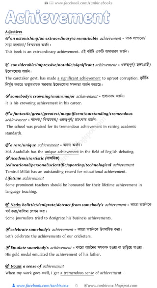 📚  www.facebook.com/tanbir.ebooks
👦 www.facebook.com/tanbir.cox 👆 🎯www.tanbircox.blogspot.com
Adjectives
🎯 an astonishing/an extraordinary/a remarkable achievement = ো োগায়না/
সািা জাগায়না/ চবস্ময় র অজজন।
This book is an extraordinary achievement. এই বইচট এ চট অসাধারে অজজন।
🎯 considerable/impressive/notable/significant achievement = গুরুত্বপূেজ/ হৃেয়গ্রাহী/
উয়েখয়োগয অজজন।
The caretaker govt. has made a significant achievement to uproot corruption. েুনজীচে
চনমুজে রয়ে েত্ত্বাবধায় সর ার উয়েখয়োগয সিেো অজজন য়রয়ি।
🎯 somebody's crowning/main/major achievement = প্রধানেম অজজন।
It is his crowning achievemeat in his career.
🎯 a fantastic/great/greatest/magnificent/outstanding/tremendous
achievement = বযাপ / চবস্ময় র/ গুরুত্বপূেজ/ িমৎ ার অজজন।
The school was praised for its tremendous achievement in raising academic
standards.
🎯 a rare/unique achievement = অননয অজজন।
Md. Asadullah has the unique achievement in the field of English debating.
🎯 Academic/artistic (নান্দচন )
/educational/personal/scientific/sporting/technological achievement
Tamirul Millat has an outstanding record for educational achievement.
Lifetime achievement
Some prominent teachers should be honoured for their lifetime achievement in
language teaching.
🎯 Verbs belittle/denigrate/detract from somebody's achievement = ায়রা অজজনয়
খবজ রা/ াচেমা পেপন রা।
Some journalists tried to denigrate his business achievements.
🎯 celebrate somebody's achievement = ায়রা অজজনয় উৎসাচহে রা।
Let's celebrate the achievements of our cricketers.
🎯 Emulate somebody's achievement = ায়রা অজজয়নর সম ক্ষ হওয়া বা িাচিয়য় োওয়া।
His gold medal emulated the achievement of his father.
🎯 Nouns a sense of achievement
When my work goes well, I get a tremendous sense of achievement.
 