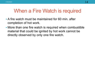 When a Fire Watch is required
 A fire watch must be maintained for 60 min. after
completion of hot work.
 More than one fire watch is required when combustible
material that could be ignited by hot work cannot be
directly observed by only one fire watch.
5/30/2023 14
 