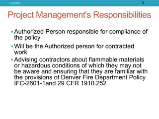 Project Management's Responsibilities
Authorized Person responsible for compliance of
the policy
Will be the Authorized person for contracted
work
Advising contractors about flammable materials
or hazardous conditions of which they may not
be aware and ensuring that they are familiar with
the provisions of Denver Fire Department Policy
IFC-2601-1and 29 CFR 1910.252
5/30/2023 8
 