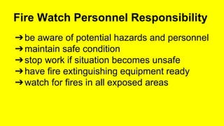 Fire Watch Personnel Responsibility 
➔be aware of potential hazards and personnel 
➔maintain safe condition 
➔stop work if situation becomes unsafe 
➔have fire extinguishing equipment ready 
➔watch for fires in all exposed areas 
 