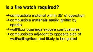 Is a fire watch required? 
➔combustible material within 35’ of operation 
➔combustible materials easily ignited by 
sparks 
➔wall/floor openings expose combustibles 
➔combustibles adjacent to opposite side of 
wall/ceiling/floor and likely to be ignited 
 