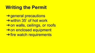 Writing the Permit 
➔general precautions 
➔within 35’ of hot work 
➔on walls, ceilings, or roofs 
➔on enclosed equipment 
➔fire watch requirements 
 