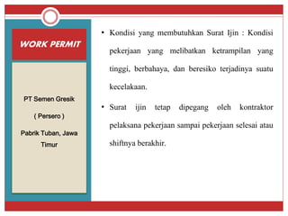 WORK PERMIT
PT Semen Gresik
( Persero )
Pabrik Tuban, Jawa
Timur
• Kondisi yang membutuhkan Surat Ijin : Kondisi
pekerjaan yang melibatkan ketrampilan yang
tinggi, berbahaya, dan beresiko terjadinya suatu
kecelakaan.
• Surat ijin tetap dipegang oleh kontraktor
pelaksana pekerjaan sampai pekerjaan selesai atau
shiftnya berakhir.
 