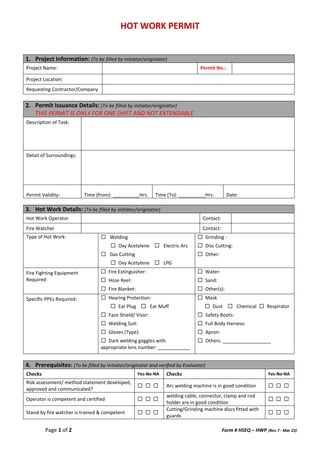 HOT WORK PERMIT
Page 1 of 2 Form # HSEQ – HWP (Rev 7 - Mar 23)
1. Project Information: (To be filled by initiator/originator)
Project Name: Permit No.:
Project Location:
Requesting Contractor/Company
2. Permit Issuance Details: (To be filled by initiator/originator)
THIS PERMIT IS ONLY FOR ONE SHIFT AND NOT EXTENDABLE
Description of Task:
Detail of Surroundings:
Permit Validity: Time (from): __________Hrs. Time (To): __________Hrs. Date:
3. Hot Work Details: (To be filled by initiator/originator)
Hot Work Operator Contact:
Fire Watcher Contact:
Type of Hot Work: ☐ Welding
☐ Oxy Acetylene ☐ Electric Arc
☐ Gas Cutting
☐ Oxy Acetylene ☐ LPG
☐ Grinding :
☐ Disc Cutting:
☐ Other:
Fire Fighting Equipment
Required:
☐ Fire Extinguisher:
☐ Hose Reel:
☐ Fire Blanket:
☐ Water:
☐ Sand:
☐ Other(s):
Specific PPEs Required: ☐ Hearing Protection:
☐ Ear Plug ☐ Ear Muff
☐ Face Shield/ Visor:
☐ Welding Suit:
☐ Gloves (Type):
☐ Dark welding goggles with
appropriate lens number: ____________
☐ Mask
☐ Dust ☐ Chemical ☐ Respirator
☐ Safety Boots:
☐ Full Body Harness:
☐ Apron:
☐ Others: __________________
4. Prerequisites: (To be filled by initiator/originator and verified by Evaluator)
Checks Yes-No-NA Checks Yes-No-NA
Risk assessment/ method statement developed,
approved and communicated?
☐ ☐ ☐ Arc welding machine is in good condition ☐ ☐ ☐
Operator is competent and certified ☐ ☐ ☐
welding cable, connector, clamp and rod
holder are in good condition
☐ ☐ ☐
Stand-by fire watcher is trained & competent ☐ ☐ ☐
Cutting/Grinding machine discs fitted with
guards
☐ ☐ ☐
 