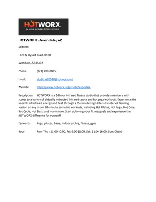 HOTWORX - Avondale, AZ
Address:
1729 N Dysart Road, B100
Avondale, AZ 85392
Phone: (623) 289-8885
Email: studio.AZ0010@hotworx.net
Website: https://www.hotworx.net/studio/avondale
Description: HOTWORX is a 24-hour infrared fitness studio that provides members with
access to a variety of virtually instructed infrared sauna and hot yoga workouts. Experience the
benefits of infrared energy and heat through a 15-minute High-Intensity Interval Training
session or any of our 30-minute isometric workouts, including Hot Pilates, Hot Yoga, Hot Core,
Hot Cycle, Hot Blast, and many more. Start achieving your fitness goals and experience the
HOTWORX difference for yourself!
Keywords: Yoga, pilates, barre, indoor cycling, fitness, gym
Hour: Mon-Thu : 11:00-20:00, Fri: 9:00-18:00, Sat: 11:00-16:00, Sun: Closed
 
