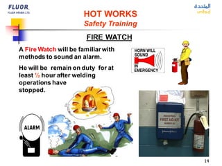 14
HOT WORKS
Safety Training
FIRE WATCH
A Fire Watch will be familiar with
methods to sound an alarm.
He will be remain on duty for at
least ½ hour after welding
operations have
stopped.
 
