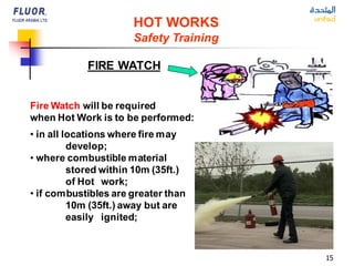 15
HOT WORKS
Safety Training
FIRE WATCH
Fire Watch will be required
when Hot Work is to be performed:
• in all locations where fire may
develop;
• where combustible material
stored within 10m (35ft.)
of Hot work;
• if combustibles are greater than
10m (35ft.) away but are
easily ignited;
 