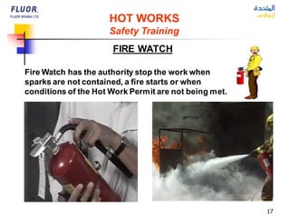 17
HOT WORKS
Safety Training
FIRE WATCH
Fire Watch has the authority stop the work when
sparks are not contained, a fire starts or when
conditions of the Hot Work Permit are not being met.
 