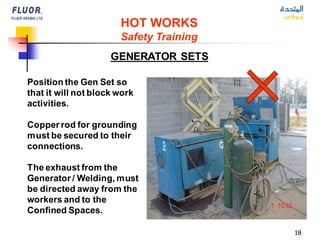 18
GENERATOR SETS
HOT WORKS
Safety Training
Position the Gen Set so
that it will not block work
activities.
Copper rod for grounding
must be secured to their
connections.
The exhaust from the
Generator / Welding, must
be directed away from the
workers and to the
Confined Spaces.
 