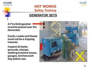 19
GENERATOR SETS
HOT WORKS
Safety Training
A Fire Extinguisher
must be placed near the
Generator.
Cords, Leads and Hoses
must not be a tripping
hazards.
Inspect all leads,
grounds, clamps,
welding machine hoses,
gauges, torcheseach
day before use.
 