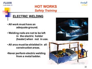 22
ELECTRIC WELDING
HOT WORKS
Safety Training
• All work must have an
adequate ground.
• Welding rods are not to be left
in the electric holder
(heater) when not in use.
• All arcs must be shielded in all
construction areas.
•Never perform electric welding
from a metal ladder.
 