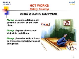 24
USING WELDING EQUIPMENT
Always use an insulating matif
you have to kneel on the work
piece.
Always dispose of electrode
stubs into metal bins.
Always place electrode holders
on insulation material when not
being used.
HOT WORKS
Safety Training
 