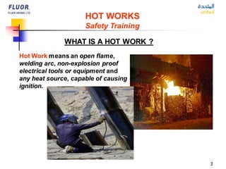 3
HOT WORKS
Safety Training
WHAT IS A HOT WORK ?
Hot Work means an open flame,
welding arc, non-explosion proof
electrical tools or equipment and
any heat source, capable of causing
ignition.
 