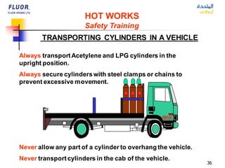 36
Always transportAcetylene and LPG cylinders in the
upright position.
Always secure cylinderswith steel clamps or chains to
prevent excessive movement.
Never transportcylinders in the cab of the vehicle.
Never allow any part of a cylinder to overhang the vehicle.
TRANSPORTING CYLINDERS IN A VEHICLE
HOT WORKS
Safety Training
 
