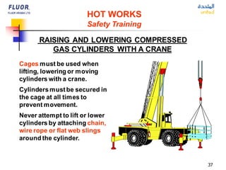 37
Cages must be used when
lifting, lowering or moving
cylinders with a crane.
Cylindersmustbe secured in
the cage at all times to
prevent movement.
Never attempt to lift or lower
cylinders by attaching chain,
wire rope or flat web slings
around the cylinder.
RAISING AND LOWERING COMPRESSED
GAS CYLINDERS WITH A CRANE
HOT WORKS
Safety Training
 