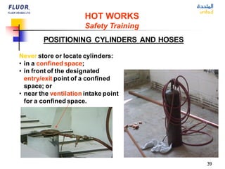 39
Never store or locate cylinders:
• in a confined space;
• in front of the designated
entry/exit point of a confined
space; or
• near the ventilation intake point
for a confined space.
POSITIONING CYLINDERS AND HOSES
HOT WORKS
Safety Training
 