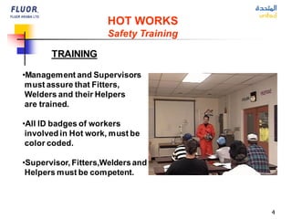 4
HOT WORKS
Safety Training
TRAINING
•Management and Supervisors
must assure that Fitters,
Welders and their Helpers
are trained.
•All ID badges of workers
involved in Hot work, must be
color coded.
•Supervisor, Fitters,Weldersand
Helpers must be competent.
 