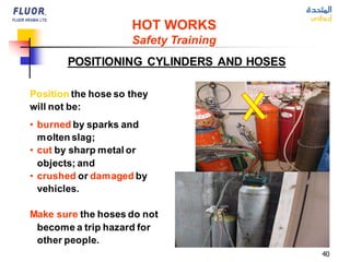 40
Position the hose so they
will not be:
• burned by sparks and
molten slag;
• cut by sharp metal or
objects; and
• crushed or damaged by
vehicles.
Make sure the hoses do not
become a trip hazard for
other people.
POSITIONING CYLINDERS AND HOSES
HOT WORKS
Safety Training
 