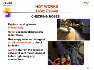 42
Replace leaking hoses
immediately.
Never use insulation tape to
repair leaks.
Use soapy water or detergent
on all connections to check
for leaks.
Always shut off the cylinder
valve and vent the equipment
before tightening any
connections.
CHECKING HOSES
HOT WORKS
Safety Training
 