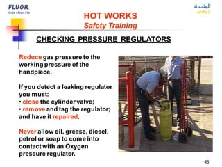 45
Reduce gas pressure to the
working pressure of the
handpiece.
If you detect a leaking regulator
you must:
• close the cylinder valve;
• remove and tag the regulator;
and have it repaired.
Never allow oil, grease, diesel,
petrol or soap to come into
contact with an Oxygen
pressure regulator.
CHECKING PRESSURE REGULATORS
HOT WORKS
Safety Training
 