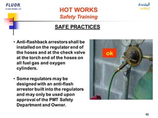 46
• Anti-flashback arrestorsshall be
installed on the regulator end of
the hoses and at the check valve
at the torch end of the hoses on
all fuel gas and oxygen
cylinders.
• Some regulators may be
designed with an anti-flash
arrestor built into the regulators
and may only be used upon
approval of the PMT Safety
Department and Owner.
HOT WORKS
Safety Training
SAFE PRACTICES
ok
 