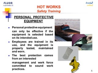 5
HOT WORKS
Safety Training
PERSONAL PROTECTIVE
EQUIPMENT
◼ Personal protective equipment
can only be effective if the
equipment is selected based
on its intended use.
◼ Employees are trained in its
use, and the equipment is
properly tested, maintained
and worn.
◼ The best protection comes
from an interested
management and work force
committed to sound work
practices.
 