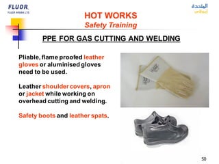 50
Pliable, flame proofed leather
gloves or aluminised gloves
need to be used.
Leather shoulder covers, apron
or jacket while working on
overhead cutting and welding.
Safety boots and leather spats.
PPE FOR GAS CUTTING AND WELDING
HOT WORKS
Safety Training
 