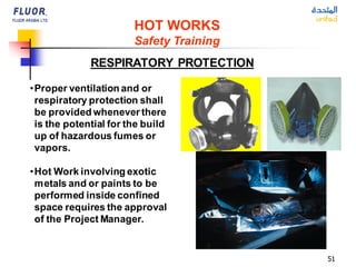 51
RESPIRATORY PROTECTION
HOT WORKS
Safety Training
•Proper ventilation and or
respiratory protection shall
be provided whenever there
is the potential for the build
up of hazardous fumes or
vapors.
•Hot Work involving exotic
metals and or paints to be
performed inside confined
space requires the approval
of the Project Manager.
 
