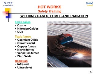 52
Toxic gases
• Ozone
• Nitrogen Oxides
• CO2
Toxic fumes
• Cadmium Oxide
• Chromic acid
• Copper fumes
• Nickel fumes
• Vanadium fumes
• Zinc Oxide
Radiation
• Infra-red
• Ultra-violet
WELDING GASES, FUMES AND RADIATION
HOT WORKS
Safety Training
 
