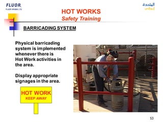 53
HOT WORKS
Safety Training
BARRICADING SYSTEM
Physical barricading
system is implemented
whenever there is
Hot Work activities in
the area.
Display appropriate
signages in the area.
HOT WORK
KEEP AWAY
 