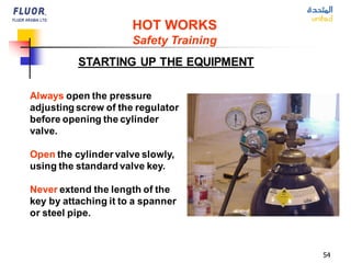 54
Always open the pressure
adjusting screw of the regulator
before opening the cylinder
valve.
Open the cylinder valve slowly,
using the standard valve key.
Never extend the length of the
key by attaching it to a spanner
or steel pipe.
HOT WORKS
Safety Training
STARTING UP THE EQUIPMENT
 